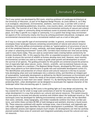 Literature Review
The E-way system was developed by Phil Lewis, emeritus professor of Landscape Architecture at
the University of Wisconsin, as part of his Regional Design Process. As Lewis deﬁnes it, an E-Way
is an ecological, educational, environmental, aesthetic, exercise way: a corridor with a trail or
pathway accommodating pedestrians, bicyclists, cross-country skiers, and other non-motorized use
(Lewis 240). The function of an E-Way is to create environmental continuity of natural and cultural
resources of a region or community along recreational routes to promote education and a sense of
place. An E-Way is speciﬁc to a region or community. It is a system that brings many environmen-
tal aspects of the community clearly into focus by unifying prominent educational, ecological, and
environmental characteristics across a recreational medium such as a trail or bike path.

An E-way is a more speciﬁc type of environmental corridor. In general, environmental corridors
encompass linear landscape features containing concentrations of natural and cultural resource
amenities. Phil Lewis deﬁnes environmental corridors as “spatial patterns of occurrence of any or
all of the combined features of water, wetlands, and steep topography of 12.5% or greater found in
an urban or urbanizing environment” (Lewis 239). Corridors have evolved over time and are being
used in many facets today. They are used as conservation tools creating habitat connectivity for
animals (Gustafsson 182). In this capacity they offer an expanded ecosystem to a variety of species
in order to ensure the survival of wildlife as humans develop more land. However, more recently
environmental corridors are used as a means to guide urban growth and development to ensure
the survival of all species. The guiding principles for this growth are centered around the preserva-
tion of especially high value natural, scenic, historic, scientiﬁc, and recreational features strung
together like jewels on a necklace ( The Regional Design Process, developed by Phil Lewis, utilizes
these value patterns as form determinants to guide new and sustainable development (Lewis 21).
The identiﬁcation and protection of critical natural and cultural resources is the key to success-
fully developing urban and rural landscapes into a cohesive entity, and therefore an integral part
of sustainability. Sustainable development as deﬁned by the World Commission on Environment and
Development is that which “meets the needs of the present without compromising the ability of
future generations to meet their own needs” (Steiner 11). By identifying these resource areas and
protecting them, urban development can be designed to accentuate the regional character of the
landscape rather than encroaching upon it. (Lewis 21)

The book Tomorrow By Design by Phil Lewis is the guiding light on E-way design and planning. He
has created the rule for small to large scale connections of land for the purpose of guiding our
urban development in a way that protects our cultural and natural resources. This system ensures
we have places to recreate and educate ourselves and children about the landscape around us. The
techniques Lewis has developed for deﬁning environmental corridors are solid. He has identiﬁed
that water, wetlands, steep topography, and timber/woodlands combine into linear corridor pat-
terns, and within these corridors 85-90% of both biological and aesthetic diversity is found (Lewis
78). These resources combined with aquifer recharge areas, class A farmland, and regionally spe-
ciﬁc major vegetation types identiﬁes the area where development is prohibited. This makes the
data collection process and regional analysis much simpler. All developments can then be carefully
planned outside these areas of constraint and integrated sustainably around the cultural and natu-
ral resources.
                                                                                                  4
 