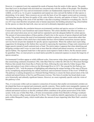 However, it is apparent Lewis has separated the needs of humans from the needs of other species. The guide-
lines that Lewis as developed with such detail are concerned only with the welfare of the people. The identiﬁca-
tion and the design of E-ways and environmental corridors are fundamentally important to the survival of the
wildlife, as well as us. As we grow in population and expand our cities outward the habitat of other species is
diminishing. As he stated, “these resources are not only the basis of our life-support system and our economic
well-being but are also the basis for quality of life, sense of place, diversity, and options of choice” (Lewis 21).
This mentions nothing of the circle of life and Muir’s idea that everything is hitched to everything else. The fo-
cus of E-ways must therefore not pertain only to human enjoyment, but building and preserving critical habitat
for the species we share the land with, since our survival is ultimately dependent upon theirs.

An article that identiﬁes the correlation between environmental corridors and species success is Corridors as a
Conservation Tool by Lena Gustafsson and Lennart Hannson. This article identiﬁes that often our nature re-
serves and conservation areas are too small and too separated to provide adequate habitat for certain species.
The amount of interconnectedness of these patches of land is key to the success of species dispersal and biodi-
versity. This article stresses the need of environmental corridors as places for nature conservation rather than
recreation. The authors of this article have cited studies that have shown habitat connections increase species
survival, but do not provide standards for speciﬁc species requirements. Where the authors lack in providing
suggestions for designing in this fashion they succeed in expressing the importance of large scale connections of
bigger parcels instead of small scattered tracts of land. The article makes it apparent that when identifying and
designing corridors and E-ways we must look at more than the cultural and natural resources, we must look at
species habitat. The argument made here is that species need expansive lands to thrive, but the amount cannot
be quantiﬁed. Thus, we must preserve as much land as possible in connected expanses to ensure the longevity of
species around us.

Environmental Corridors appear at widely different scales, from narrow strips along small pathways to passages
that extend along continents (Gustafsson 186). John Muir Park lies within the 280 mile Fox-Wisconsin Heritage
Parkway that extends from Green Bay to Prairie du Chien, following the route taken by Father Jacques Mar-
quette and explorer Louis Joliet to discover the Mississippi River in 1673. The concept for this Parkway was
developed in 1991, “with the purpose of highlighting and enhancing the unique heritage of the state of Wiscon-
sin by exemplifying and promoting the cultural, historical, and recreational resources of the rivers” (FWHP iii).
The parkway is seeking designation as a National Heritage Parkway to ensure the future preservation of the rich
cultural and natural history of the Fox and Wisconsin riverway. This form of corridor has broad ideals to pre-
serve historically and culturally signiﬁcant features. However, at a more regionally speciﬁc scale the vision of
this parkway is lost.

Thus, it is necessary within such an expansive connection of resources that smaller environmental corridors are
developed that focus on regional and community speciﬁc concerns. These smaller more manageable expanses of
land and resources can guide the development of communities and ensure the preservation of regionally speciﬁc
cultural and natural resources so that the combined efforts contribute to the greater preservation of the whole
system. In the case of John Muir Park, a 20 mile environmental corridor from Montello to Portage would pre-
serve the extensive efﬁgy mounds along the Fox River. This would also identify opportunities for more county
parks within Marquette County, which would reduce the amount of users impacting John Muir Park’s sensitive
resources.




                                                                                                                 5
 