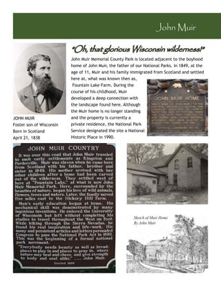 John Muir

                          “Oh, that glorious Wisconsin wilderness!”
                          John Muir Memorial County Park is located adjacent to the boyhood
                          home of John Muir, the father of our National Parks. In 1849, at the
                          age of 11, Muir and his family immigrated from Scotland and settled
                          here at, what was known then as,
                           Fountain Lake Farm. During the
                          course of his childhood, Muir
                          developed a deep connection with
                          the landscape found here. Although
                          the Muir home is no longer standing
JOHN MUIR                 and the property is currently a
Foster son of Wisconsin   private residence, the National Park
Born in Scotland          Service designated the site a National
April 21, 1838            Historic Place in 1990.




                                                          Sketch of Muir Home
                                                          By John Muir




                                                                                             7
 