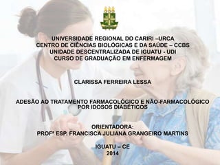 UNIVERSIDADE REGIONAL DO CARIRI –URCA
CENTRO DE CIÊNCIAS BIOLÓGICAS E DA SAÚDE – CCBS
UNIDADE DESCENTRALIZADA DE IGUATU - UDI
CURSO DE GRADUAÇÃO EM ENFERMAGEM

CLARISSA FERREIRA LESSA

ADESÃO AO TRATAMENTO FARMACOLÓGICO E NÃO-FARMACOLÓGICO
POR IDOSOS DIABÉTICOS

ORIENTADORA:
PROFª ESP. FRANCISCA JULIANA GRANGEIRO MARTINS

IGUATU – CE
2014

 