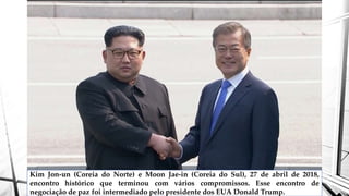 Kim Jon-un (Coreia do Norte) e Moon Jae-in (Coreia do Sul), 27 de abril de 2018,
encontro histórico que terminou com vários compromissos. Esse encontro de
negociação de paz foi intermediado pelo presidente dos EUA Donald Trump.
 