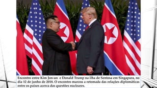 Encontro entre Kim Jon-un e Donald Trump na ilha de Sentosa em Singapura, no
dia 12 de junho de 2018. O encontro marcou a retomada das relações diplomáticas
entre os países acerca das questões nucleares.
 
