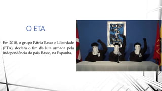 O ETA
Em 2018, o grupo Pátria Basca e Liberdade
(ETA), declara o fim da luta armada pela
independência do país Basco, na Espanha.
 