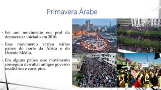 Primavera Árabe
• Foi um movimento em prol da
democracia iniciado em 2010.
• Esse movimento varreu vários
países do norte da África e do
Oriente Médio.
• Em alguns países esse movimento
conseguiu derrubar antigos governo
totalitários e corruptos.
 