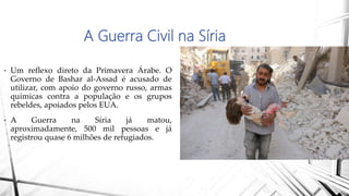 A Guerra Civil na Síria
• Um reflexo direto da Primavera Árabe. O
Governo de Bashar al-Assad é acusado de
utilizar, com apoio do governo russo, armas
químicas contra a população e os grupos
rebeldes, apoiados pelos EUA.
• A Guerra na Síria já matou,
aproximadamente, 500 mil pessoas e já
registrou quase 6 milhões de refugiados.
 