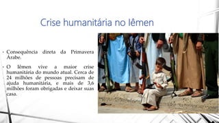 Crise humanitária no Iêmen
• Consequência direta da Primavera
Árabe.
• O Iêmen vive a maior crise
humanitária do mundo atual. Cerca de
24 milhões de pessoas precisam de
ajuda humanitária, e mais de 3,6
milhões foram obrigadas e deixar suas
casa.
 