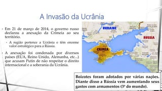 A Invasão da Ucrânia
• Em 21 de março de 2014, o governo russo
declarou a anexação da Crimeia ao seu
território.
• A região pertence a Ucrânia e têm enorme
valor estratégico para a Rússia.
• A anexação foi condenada por diversos
países (EUA, Reino Unido, Alemanha, etc...)
que acusam Putin de não respeitar o direito
internacional e a soberania da Ucrânia.
Boicotes foram adotados por várias nações.
Diante disso a Rússia vem aumentando seus
gastos com armamentos (3º do mundo).
 