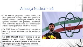 Ameaça Nuclear - Irã
• O Irã tem um programa nuclear desde 1950
para produzir energia com fins pacíficos.
Porém, desde a revolução islâmica (1979),
quando instituiu um governo teocrático,
vem sofrendo retaliações da comunidade
internacional por terem objetivos bélicos.
• Em 2013, Barack Obama iniciou um acordo
com o governo iraniano, que foi ratificado
em 2015.
Em 2018, Donald Trump, retirou o Irã do
acordo, o que gerou fortes reações
contrárias de vários países e ameaças de
retaliações por parte do governo iraniano.
 
