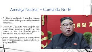 Ameaça Nuclear – Coreia do Norte
• A Coreia do Norte é um dos poucos
países do mundo que se definem como
comunista.
• Desde 2011, quando Kim Jong-un, seu
atual líder, assumiu o poder, o país
passou a ser um desafio para a
diplomacia dos Estados Unidos.
• Nesse período passou a desenvolver
um programa nuclear cujo objetivo era
atingir os EUA.
 