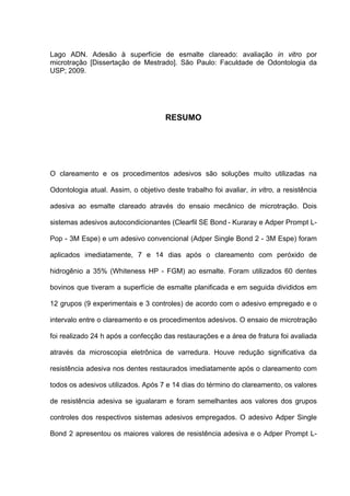 Lago ADN. Adesão à superfície de esmalte clareado: avaliação in vitro por
microtração [Dissertação de Mestrado]. São Paulo: Faculdade de Odontologia da
USP; 2009.




                                      RESUMO




O clareamento e os procedimentos adesivos são soluções muito utilizadas na

Odontologia atual. Assim, o objetivo deste trabalho foi avaliar, in vitro, a resistência

adesiva ao esmalte clareado através do ensaio mecânico de microtração. Dois

sistemas adesivos autocondicionantes (Clearfil SE Bond - Kuraray e Adper Prompt L-

Pop - 3M Espe) e um adesivo convencional (Adper Single Bond 2 - 3M Espe) foram

aplicados imediatamente, 7 e 14 dias após o clareamento com peróxido de

hidrogênio a 35% (Whiteness HP - FGM) ao esmalte. Foram utilizados 60 dentes

bovinos que tiveram a superfície de esmalte planificada e em seguida divididos em

12 grupos (9 experimentais e 3 controles) de acordo com o adesivo empregado e o

intervalo entre o clareamento e os procedimentos adesivos. O ensaio de microtração

foi realizado 24 h após a confecção das restaurações e a área de fratura foi avaliada

através da microscopia eletrônica de varredura. Houve redução significativa da

resistência adesiva nos dentes restaurados imediatamente após o clareamento com

todos os adesivos utilizados. Após 7 e 14 dias do término do clareamento, os valores

de resistência adesiva se igualaram e foram semelhantes aos valores dos grupos

controles dos respectivos sistemas adesivos empregados. O adesivo Adper Single

Bond 2 apresentou os maiores valores de resistência adesiva e o Adper Prompt L-
 