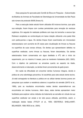 98




     Essa pesquisa foi aprovada pelo Comitê de Ética em Pesquisa – Subcomissão

de Bioética de Animais da Faculdade de Odontologia da Universidade de São Paulo

sob número de protocolo 06/08 (Anexo A).

     Para a execução deste estudo foram utilizados 60 incisivos bovinos, que após

sua extração, foram limpos com curetas periodontais para remoção de resíduos

orgânicos. Em seguida foi realizada profilaxia com taça de borracha e escova tipo

Robisson acoplados ao contra-ângulo em baixa rotação utilizando uma pasta feita

com pedra-pomes e água. Os dentes limpos foram examinados em microscópio

estereoscópico com aumento de 25 vezes para visualização de trincas ou fissuras

na superfície de suas coroas clínicas. Os dentes que apresentaram defeitos na

superfície vestibular, como trincas ou fissuras, foram descartados. Os dentes

selecionados foram conservados em água destilada a 40C até o início do

experimento, por no máximo 6 meses, para se manterem hidratados (ISO, 2003).

Com o objetivo de padronizar as amostras quanto ao aspecto da idade,

desenvolvimento e maturação, os dentes foram provenientes de gado jovem.

     Em razão da dificuldade em encontrar dentes humanos íntegros, devido à

prática de uma odontologia preventiva, foi escolhido para este estudo dente bovino.

Já está consagrada na literatura a prática em se utilizar dentes bovinos jovens em

pesquisas que avaliam a resistência adesiva à superfície do esmalte (SATO et al.,

1999), pois as resultados encontrados nestes dentes assemelham-se aos

encontrados em dentes humanos. Além disso, estes dentes apresentam maior

facilidade para explorar vários métodos de tratamento ao esmalte em virtude da sua

superfície vestibular ser ampla e ter sido pouco utilizada, permitindo, assim, a

realização destes testes (TITLEY et al., 1993; OESTERLE; SHELLHART;

BELANGER, 1998; REIS et al., 2004).
 
