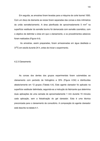 100




     Em seguida, as amostras foram levadas para a máquina de corte Isomet 1000.

Com um disco de diamante as raízes foram separadas das coroas a dois milímetros

da união esmalte/cemento. A área planificada de aproximadamente 5 mm2 na

superfície vestibular do esmalte bovino foi demarcada com esmalte cosmético, com

o objetivo de delimitar a área em que o clareamento, e os procedimentos adesivos

foram realizados (Figura 4.4).

      As amostras, assim preparadas, foram armazenadas em água destilada a

370C em estufa durante 24 h, antes de iniciar o experimento.




4.2.3 Clareamento




     As coroas dos dentes dos grupos experimentais foram submetidas ao

clareamento com peróxido de hidrogênio a 35% (Figura 4.5A) e distribuídas

aleatoriamente em 12 grupos (Tabela 4.4). Este agente clareador foi aplicado na

superfície vestibular delimitada, seguindo-se a instrução do fabricante que determina

duas aplicações de uma camada de aproximadamente 1 mm durante 15 minutos

cada aplicação, sem a fotoativação do gel clareador. Esta é uma técnica

preconizada para o clareamento de consultório. A composição do agente clareador

está descrita na tabela 4.1.
 