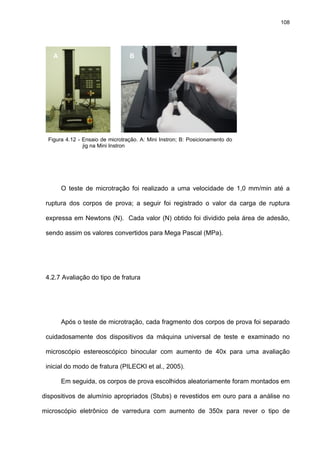 108




    A                             B




  Figura 4.12 - Ensaio de microtração. A: Mini Instron; B: Posicionamento do
                jig na Mini Instron




        O teste de microtração foi realizado a uma velocidade de 1,0 mm/min até a

 ruptura dos corpos de prova; a seguir foi registrado o valor da carga de ruptura

 expressa em Newtons (N). Cada valor (N) obtido foi dividido pela área de adesão,

 sendo assim os valores convertidos para Mega Pascal (MPa).




 4.2.7 Avaliação do tipo de fratura




        Após o teste de microtração, cada fragmento dos corpos de prova foi separado

 cuidadosamente dos dispositivos da máquina universal de teste e examinado no

 microscópio estereoscópico binocular com aumento de 40x para uma avaliação

 inicial do modo de fratura (PILECKI et al., 2005).

        Em seguida, os corpos de prova escolhidos aleatoriamente foram montados em

dispositivos de alumínio apropriados (Stubs) e revestidos em ouro para a análise no

microscópio eletrônico de varredura com aumento de 350x para rever o tipo de
 