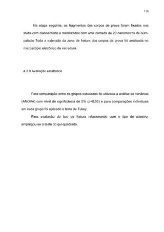 110




       Na etapa seguinte, os fragmentos dos corpos de prova foram fixados nos

 stubs com cianoacrilato e metalizados com uma camada de 20 nanometros de ouro-

 paládio Toda a extensão da zona de fratura dos corpos de prova foi analisada no

 microscópio eletrônico de varredura.




 4.2.9 Avaliação estatística




      Para comparação entre os grupos estudados foi utilizada a análise de variância

(ANOVA) com nível de significância de 5% (p=0,05) e para comparações individuais

em cada grupo foi aplicado o teste de Tukey.

      Para avaliação do tipo de fratura relacionando com o tipo de adesivo,

empregou-se o teste do qui-quadrado.
 