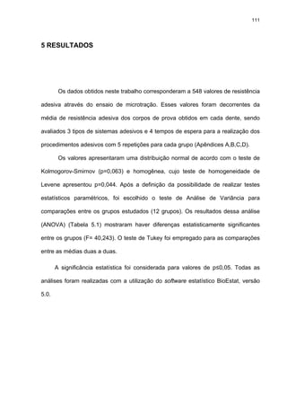 111




5 RESULTADOS




        Os dados obtidos neste trabalho corresponderam a 548 valores de resistência

adesiva através do ensaio de microtração. Esses valores foram decorrentes da

média de resistência adesiva dos corpos de prova obtidos em cada dente, sendo

avaliados 3 tipos de sistemas adesivos e 4 tempos de espera para a realização dos

procedimentos adesivos com 5 repetições para cada grupo (Apêndices A,B,C,D).

        Os valores apresentaram uma distribuição normal de acordo com o teste de

Kolmogorov-Smirnov (p=0,063) e homogênea, cujo teste de homogeneidade de

Levene apresentou p=0,044. Após a definição da possibilidade de realizar testes

estatísticos paramétricos, foi escolhido o teste de Análise de Variância para

comparações entre os grupos estudados (12 grupos). Os resultados dessa análise

(ANOVA) (Tabela 5.1) mostraram haver diferenças estatisticamente significantes

entre os grupos (F= 40,243). O teste de Tukey foi empregado para as comparações

entre as médias duas a duas.

       A significância estatística foi considerada para valores de p≤0,05. Todas as

análises foram realizadas com a utilização do software estatístico BioEstat, versão

5.0.
 