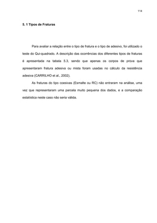 114




5. 1 Tipos de Fraturas




      Para avaliar a relação entre o tipo de fratura e o tipo de adesivo, foi utilizado o

teste do Qui-quadrado. A descrição das ocorrências dos diferentes tipos de fraturas

é apresentada na tabela 5.3, sendo que apenas os corpos de prova que

apresentaram fratura adesiva ou mista foram usadas no cálculo da resistência

adesiva (CARRILHO et al., 2002).

      As fraturas do tipo coesivas (Esmalte ou RC) não entraram na análise, uma

vez que representaram uma parcela muito pequena dos dados, e a comparação

estatística neste caso não seria válida.
 