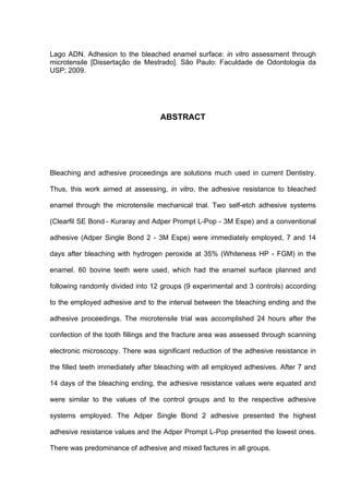 Lago ADN. Adhesion to the bleached enamel surface: in vitro assessment through
microtensile [Dissertação de Mestrado]. São Paulo: Faculdade de Odontologia da
USP; 2009.




                                   ABSTRACT




Bleaching and adhesive proceedings are solutions much used in current Dentistry.

Thus, this work aimed at assessing, in vitro, the adhesive resistance to bleached

enamel through the microtensile mechanical trial. Two self-etch adhesive systems

(Clearfil SE Bond - Kuraray and Adper Prompt L-Pop - 3M Espe) and a conventional

adhesive (Adper Single Bond 2 - 3M Espe) were immediately employed, 7 and 14

days after bleaching with hydrogen peroxide at 35% (Whiteness HP - FGM) in the

enamel. 60 bovine teeth were used, which had the enamel surface planned and

following randomly divided into 12 groups (9 experimental and 3 controls) according

to the employed adhesive and to the interval between the bleaching ending and the

adhesive proceedings. The microtensile trial was accomplished 24 hours after the

confection of the tooth fillings and the fracture area was assessed through scanning

electronic microscopy. There was significant reduction of the adhesive resistance in

the filled teeth immediately after bleaching with all employed adhesives. After 7 and

14 days of the bleaching ending, the adhesive resistance values were equated and

were similar to the values of the control groups and to the respective adhesive

systems employed. The Adper Single Bond 2 adhesive presented the highest

adhesive resistance values and the Adper Prompt L-Pop presented the lowest ones.

There was predominance of adhesive and mixed factures in all groups.
 