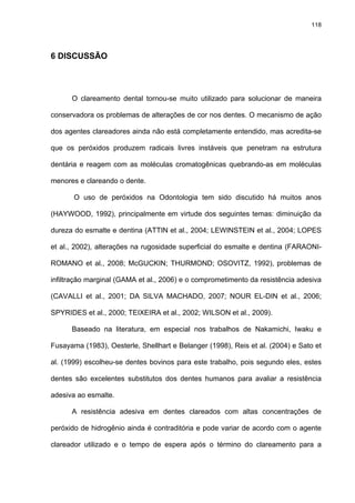 118




6 DISCUSSÃO




      O clareamento dental tornou-se muito utilizado para solucionar de maneira

conservadora os problemas de alterações de cor nos dentes. O mecanismo de ação

dos agentes clareadores ainda não está completamente entendido, mas acredita-se

que os peróxidos produzem radicais livres instáveis que penetram na estrutura

dentária e reagem com as moléculas cromatogênicas quebrando-as em moléculas

menores e clareando o dente.

       O uso de peróxidos na Odontologia tem sido discutido há muitos anos

(HAYWOOD, 1992), principalmente em virtude dos seguintes temas: diminuição da

dureza do esmalte e dentina (ATTIN et al., 2004; LEWINSTEIN et al., 2004; LOPES

et al., 2002), alterações na rugosidade superficial do esmalte e dentina (FARAONI-

ROMANO et al., 2008; McGUCKIN; THURMOND; OSOVITZ, 1992), problemas de

infiltração marginal (GAMA et al., 2006) e o comprometimento da resistência adesiva

(CAVALLI et al., 2001; DA SILVA MACHADO, 2007; NOUR EL-DIN et al., 2006;

SPYRIDES et al., 2000; TEIXEIRA et al., 2002; WILSON et al., 2009).

      Baseado na literatura, em especial nos trabalhos de Nakamichi, Iwaku e

Fusayama (1983), Oesterle, Shellhart e Belanger (1998), Reis et al. (2004) e Sato et

al. (1999) escolheu-se dentes bovinos para este trabalho, pois segundo eles, estes

dentes são excelentes substitutos dos dentes humanos para avaliar a resistência

adesiva ao esmalte.

      A resistência adesiva em dentes clareados com altas concentrações de

peróxido de hidrogênio ainda é contraditória e pode variar de acordo com o agente

clareador utilizado e o tempo de espera após o término do clareamento para a
 