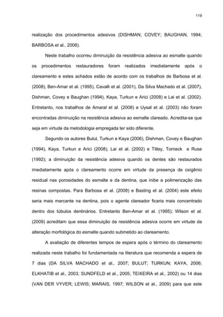 119




realização dos procedimentos adesivos (DISHMAN; COVEY; BAUGHAN, 1994;

BARBOSA et al., 2008).

      Neste trabalho ocorreu diminuição da resistência adesiva ao esmalte quando

os   procedimentos    restauradores   foram    realizados   imediatamente    após    o

clareamento e estes achados estão de acordo com os trabalhos de Barbosa et al.

(2008), Ben-Amar et al. (1995), Cavalli et al. (2001), Da Silva Machado et al. (2007),

Dishman, Covey e Baughan (1994), Kaya, Turkun e Arici (2008) e Lai et al. (2002).

Entretanto, nos trabalhos de Amaral et al. (2008) e Uysal et al. (2003) não foram

encontradas diminuição na resistência adesiva ao esmalte clareado. Acredita-se que

seja em virtude da metodologia empregada ter sido diferente.

      Segundo os autores Bulut, Turkun e Kaya (2006), Dishman, Covey e Baughan

(1994), Kaya, Turkun e Arici (2008), Lai et al. (2002) e Titley, Torneck e Ruse

(1992); a diminuição da resistência adesiva quando os dentes são restaurados

imediatamente após o clareamento ocorre em virtude da presença de oxigênio

residual nas porosidades do esmalte e da dentina, que inibe a polimerização das

resinas compostas. Para Barbosa et al. (2008) e Basting et al. (2004) este efeito

seria mais marcante na dentina, pois o agente clareador ficaria mais concentrado

dentro dos túbulos dentinários. Entretanto Ben-Amar et al. (1995); Wilson et al.

(2009) acreditam que essa diminuição da resistência adesiva ocorre em virtude da

alteração morfológica do esmalte quando submetido ao clareamento.

      A avaliação de diferentes tempos de espera após o término do clareamento

realizada neste trabalho foi fundamentada na literatura que recomenda a espera de

7 dias (DA SILVA MACHADO et al., 2007; BULUT; TURKUN; KAYA, 2006;

ELKHATIB et al., 2003; SUNDFELD et al., 2005; TEIXEIRA et al., 2002) ou 14 dias

(VAN DER VYVER; LEWIS; MARAIS, 1997; WILSON et al., 2009) para que este
 