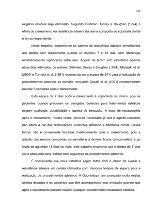 120




oxigênio residual seja eliminado. Segundo Dishman, Covey e Baughan (1994) o

efeito do clareamento na resistência adesiva da resina composta ao substrato dental

é tempo-dependente.

      Neste trabalho, encontraram-se valores de resistência adesiva semelhantes

aos dentes sem clareamento quando se esperou 7 e 14 dias, sem diferenças

estatisticamente significante entre eles. Apesar de terem sido estudados apenas

estes dois intervalos, os autores Dishman, Covey e Baughan (1994), Miyazaki et al.

(2004) e Torneck et al. (1991) recomendaram a espera de 24 h para a realização de

procedimentos adesivos ao esmalte, enquanto Cavalli et al. (2001) recomendaram

esperar 3 semanas após o clareamento.

      Esta espera de 7 dias após o clareamento é importante na clínica, pois os

pacientes quando procuram os cirurgiões dentistas para tratamentos estéticos

exigem qualidade, durabilidade e rapidez de execução. A troca de restaurações

após o clareamento, muitas vezes, torna-se necessária já que o agente clareador

não altera a cor das restaurações existentes afetando a harmonia dental. Dessa

forma, não é conveniente trocá-las imediatamente após o clareamento, pois a

adesão das resinas compostas ao esmalte e à dentina ficaria comprometida e ao

invés de aguardar 14 dias ou mais, este trabalho encontrou que o tempo de 7 dias

seria adequado para realizar com segurança os procedimentos adesivos.

      É conveniente que mais trabalhos sejam feitos com o intuito de avaliar a

resistência adesiva em dentes clareados com menores tempos de espera para a

realização de procedimentos adesivos. A Odontologia tem avançado muito nestas

últimas décadas e os pacientes que têm acompanhado esta evolução querem que

após o clareamento possam realizar qualquer procedimento restaurador estético.
 