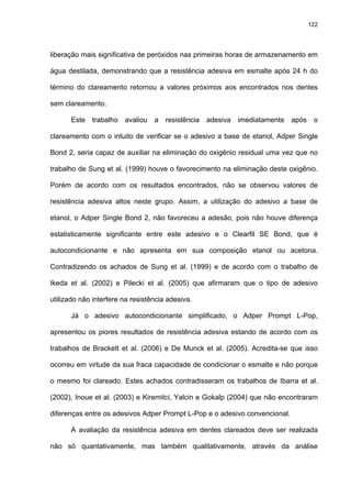 122




liberação mais significativa de peróxidos nas primeiras horas de armazenamento em

água destilada, demonstrando que a resistência adesiva em esmalte após 24 h do

término do clareamento retornou a valores próximos aos encontrados nos dentes

sem clareamento.

      Este trabalho avaliou a resistência         adesiva   imediatamente   após    o

clareamento com o intuito de verificar se o adesivo a base de etanol, Adper Single

Bond 2, seria capaz de auxiliar na eliminação do oxigênio residual uma vez que no

trabalho de Sung et al. (1999) houve o favorecimento na eliminação deste oxigênio.

Porém de acordo com os resultados encontrados, não se observou valores de

resistência adesiva altos neste grupo. Assim, a utilização do adesivo a base de

etanol, o Adper Single Bond 2, não favoreceu a adesão, pois não houve diferença

estatisticamente significante entre este adesivo e o Clearfil SE Bond, que é

autocondicionante e não apresenta em sua composição etanol ou acetona.

Contradizendo os achados de Sung et al. (1999) e de acordo com o trabalho de

Ikeda et al. (2002) e Pilecki et al. (2005) que afirmaram que o tipo de adesivo

utilizado não interfere na resistência adesiva.

      Já o adesivo autocondicionante simplificado, o Adper Prompt L-Pop,

apresentou os piores resultados de resistência adesiva estando de acordo com os

trabalhos de Brackett et al. (2006) e De Munck et al. (2005). Acredita-se que isso

ocorreu em virtude da sua fraca capacidade de condicionar o esmalte e não porque

o mesmo foi clareado. Estes achados contradisseram os trabalhos de Ibarra et al.

(2002), Inoue et al. (2003) e Kiremitci, Yalcin e Gokalp (2004) que não encontraram

diferenças entre os adesivos Adper Prompt L-Pop e o adesivo convencional.

      A avaliação da resistência adesiva em dentes clareados deve ser realizada

não só quantativamente, mas também qualitativamente, através da análise
 