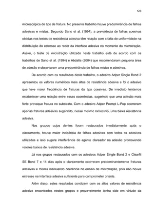 123




microscópica do tipo de fratura. No presente trabalho houve predominância de falhas

adesivas e mistas. Segundo Sano et al. (1994), a prevalência de falhas coesivas

obtidas nos testes de resistência adesiva têm relação com a falta de uniformidade na

distribuição do estresse ao redor da interface adesiva no momento da microtração.

Assim, o teste de microtração utilizado neste trabalho está de acordo com os

trabalhos de Sano et al. (1994) e Abdalla (2004) que recomendaram pequena área

de adesão e observaram uma predominância de falhas mistas e adesivas.

      De acordo com os resultados deste trabalho, o adesivo Adper Single Bond 2

apresentou os valores numéricos mais altos de resistência adesiva e foi o adesivo

que teve maior freqüência de fraturas do tipo coesivas. De imediato tentamos

estabelecer uma relação entre essas ocorrências, sugerindo que uma adesão mais

forte provoque fratura no substrato. Com o adesivo Adper Prompt L-Pop ocorreram

apenas fraturas adesivas sugerindo, nesse mesmo raciocínio, uma baixa resistência

adesiva.

      Nos grupos cujos dentes foram restaurados imediatamente após o

clareamento, houve maior incidência de falhas adesivas com todos os adesivos

utilizados e isso sugere interferência do agente clareador na adesão promovendo

valores baixos de resistência adesiva.

      Já nos grupos restaurados com os adesivos Adper Single Bond 2 e Clearfil

SE Bond 7 e 14 dias após o clareamento ocorreram predominantemente fraturas

adesivas e mistas insinuando coerência no ensaio de microtração, pois não houve

estresse na interface adesiva suficiente para comprometer o teste.

      Além disso, estes resultados condizem com os altos valores de resistência

adesiva encontrados nestes grupos e provavelmente tenha sido em virtude da
 
