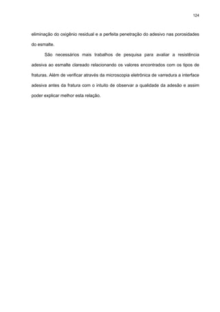 124




eliminação do oxigênio residual e a perfeita penetração do adesivo nas porosidades

do esmalte.

      São necessários mais trabalhos de pesquisa para avaliar a resistência

adesiva ao esmalte clareado relacionando os valores encontrados com os tipos de

fraturas. Além de verificar através da microscopia eletrônica de varredura a interface

adesiva antes da fratura com o intuito de observar a qualidade da adesão e assim

poder explicar melhor esta relação.
 