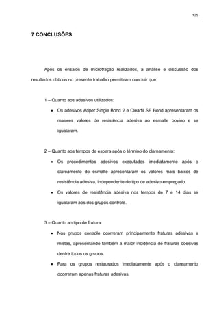 125




7 CONCLUSÕES




      Após os ensaios de microtração realizados, a análise e discussão dos

resultados obtidos no presente trabalho permitiram concluir que:



      1 – Quanto aos adesivos utilizados:

         •   Os adesivos Adper Single Bond 2 e Clearfil SE Bond apresentaram os

             maiores valores de resistência adesiva ao esmalte bovino e se

             igualaram.



      2 – Quanto aos tempos de espera após o término do clareamento:

         •   Os procedimentos adesivos executados imediatamente após o

             clareamento do esmalte apresentaram os valores mais baixos de

             resistência adesiva, independente do tipo de adesivo empregado.

         •   Os valores de resistência adesiva nos tempos de 7 e 14 dias se

             igualaram aos dos grupos controle.



      3 – Quanto ao tipo de fratura:

         •   Nos grupos controle ocorreram principalmente fraturas adesivas e

             mistas, apresentando também a maior incidência de fraturas coesivas

             dentre todos os grupos.

         •   Para os grupos restaurados imediatamente após o clareamento

             ocorreram apenas fraturas adesivas.
 