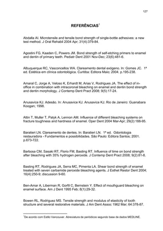 127




                                   REFERÊNCIAS1


Abdalla AI. Microtensile and tensile bond strength of single-bottle adhesives: a new
test method. J Oral Rehabil 2004 Apr; 31(4):379-84.


Agostini FG, Kaaden C, Powers JM. Bond strength of self-etching primers to enamel
and dentin of primary teeth. Pediatr Dent 2001 Nov-Dec; 23(6):481-6.


Albuquerque RC, Vasconcellos WA. Clareamento dental exógeno. In: Gomes JC. 1ª
ed. Estética em clínica odontológica. Curitiba: Editora Maio; 2004. p.195-238.


Amaral C, Jorge A, Veloso K, Erhardt M, Arias V, Rodrigues JA. The effect of in-
office in combination with intracoronal bleaching on enamel and dentin bond strength
and dentin morphology. J Contemp Dent Pract 2008; 9(5):17-24.


Anusavice KJ. Adesão. In: Anusavice KJ. Anusavice KJ. Rio de Janeiro: Guanabara
Koogan; 1998.


Attin T, Muller T, Patyk A, Lennon AM. Influence of different bleaching systems on
fracture toughness and hardness of enamel. Oper Dent 2004 Mar-Apr; 29(2):188-95.


Baratieri LN. Clareamento de dentes. In: Baratieri LN. 1ª ed. Odontologia
restauradora - Fundamentos e possibilidades. São Paulo: Editora Santos; 2001.
p.673-722.


Barbosa CM, Sasaki RT, Florio FM, Basting RT. Influence of time on bond strength
after bleaching with 35% hydrogen peroxide. J Contemp Dent Pract 2008; 9(2):81-8.


Basting RT, Rodrigues JA, Serra MC, Pimenta LA. Shear bond strength of enamel
treated with seven carbamide peroxide bleaching agents. J Esthet Restor Dent 2004;
16(4):250-9; discussion 9-60.


Ben-Amar A, Liberman R, Gorfil C, Bernstein Y. Effect of mouthguard bleaching on
enamel surface. Am J Dent 1995 Feb; 8(1):29-32.


Bowen RL, Rodriguez MS. Tensile strength and modulus of elasticity of tooth
structure and several restorative materials. J Am Dent Assoc 1962 Mar; 64:378-87.

________________________
1
De acordo com Estilo Vancouver. Abreviatura de periódicos segundo base de dados MEDLINE.
 