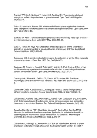 128




Brackett WW, Ito S, Nishitani Y, Haisch LD, Pashley DH. The microtensile bond
strength of self-etching adhesives to ground enamel. Oper Dent 2006 May-Jun;
31(3):332-7.


Britta LC, Martins M, Franca FM. Influence of different primer application times on
bond strength of self-etching adhesive systems to unground enamel. Oper Dent 2009
Jan-Feb; 34(1):43-50.


Buchalla W, Attin T. External bleaching therapy with activation by heat, light or laser--
a systematic review. Dent Mater 2007 May; 23(5):586-96.


Bulut H, Turkun M, Kaya AD. Effect of an antioxidizing agent on the shear bond
strength of brackets bonded to bleached human enamel. Am J Orthod Dentofacial
Orthop 2006 Feb; 129(2):266-72.


Buonocore MG. A simple method of increasing the adhesion of acrylic filling materials
to enamel surfaces. J Dent Res 1955 Dec; 34(6):849-53.


Cadenaro M, Breschi L, Nucci C, Antoniolli F, Visintini E, Prati C, et al. Effect of two
in-office whitening agents on the enamel surface in vivo: a morphological and non-
contact profilometric study. Oper Dent 2008 Mar-Apr; 33(2):127-34.


Camargo MA, Silveira BL, Delfino CS, Zanoni WCS, Mattos AB. Ensaio de
microtração: uma revisão crítica da literatura. Rev Inst Ciênc Saúde 2007; 25(3):313-
8.


Carrilho MR, Reis A, Loguercio AD, Rodrigues Filho LE. [Bond strength of four
adhesive systems to dentin]. Pesqui Odontol Bras 2002 Jul-Sep; 16(3):251-6.


Carvalho RM, Carrilho MRO, Pereira LCG, Garcia FCP, Marquezini-Jr L, Silva SMA,
et al. Sistemas Adesivos: Fundamentos para a compreensão de sua aplicação e
desempenho em clínica. Biodonto Rev Odontol 2004 janeiro/fevereiro; 2(1):1-86.


Carvalho RM, Garcia FCP, Silva SMA, Manso AP, Castro FLA, Carrilho MRO.
Métodos de análise de interfaces adesivas. Avaliação da resistência de união e
observações por microscopia óptica e eletrônica. In: Estrela C. Metodologia
Científica. São Paulo: Artes Médicas; 2005. p.373-97.


Carvalho RM, Santiago SL, Fernandes CA, Suh BI, Pashley DH. Effects of prism
orientation on tensile strength of enamel. J Adhes Dent 2000 Winter; 2(4):251-7.
 