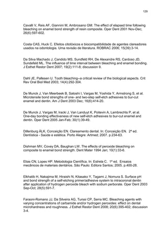 129




Cavalli V, Reis AF, Giannini M, Ambrosano GM. The effect of elapsed time following
bleaching on enamel bond strength of resin composite. Oper Dent 2001 Nov-Dec;
26(6):597-602.


Costa CAS, Huck C. Efeitos citotóxicos e biocompatibilidade de agentes clareadores
usados na odontologia. Uma revisão de literatura. ROBRAC 2006; 15(39):3-14.


Da Silva Machado J, Candido MS, Sundfeld RH, De Alexandre RS, Cardoso JD,
Sundefeld ML. The influence of time interval between bleaching and enamel bonding.
J Esthet Restor Dent 2007; 19(2):111-8; discussion 9.


Dahl JE, Pallesen U. Tooth bleaching--a critical review of the biological aspects. Crit
Rev Oral Biol Med 2003; 14(4):292-304.


De Munck J, Van Meerbeek B, Satoshi I, Vargas M, Yoshida Y, Armstrong S, et al.
Microtensile bond strengths of one- and two-step self-etch adhesives to bur-cut
enamel and dentin. Am J Dent 2003 Dec; 16(6):414-20.


De Munck J, Vargas M, Iracki J, Van Landuyt K, Poitevin A, Lambrechts P, et al.
One-day bonding effectiveness of new self-etch adhesives to bur-cut enamel and
dentin. Oper Dent 2005 Jan-Feb; 30(1):39-49.


Dillenburg ÁLK, Conceição EN. Clareamento dental. In: Conceição EN. 2ª ed.
Dentística - Saúde e estética. Porto Alegre: Artmed; 2007. p.234-63.


Dishman MV, Covey DA, Baughan LW. The effects of peroxide bleaching on
composite to enamel bond strength. Dent Mater 1994 Jan; 10(1):33-6.


Elias CN, Lopes HP. Metodologia Científica. In: Estrela C. 1ª ed. Ensaios
mecânicos de materiais dentários. São Paulo: Editora Santos; 2005. p.400-28.


Elkhatib H, Nakajima M, Hiraishi N, Kitasako Y, Tagami J, Nomura S. Surface pH
and bond strength of a self-etching primer/adhesive system to intracoronal dentin
after application of hydrogen peroxide bleach with sodium perborate. Oper Dent 2003
Sep-Oct; 28(5):591-7.


Faraoni-Romano JJ, Da Silveira AG, Turssi CP, Serra MC. Bleaching agents with
varying concentrations of carbamide and/or hydrogen peroxides: effect on dental
microhardness and roughness. J Esthet Restor Dent 2008; 20(6):395-402; discussion
3-4.
 