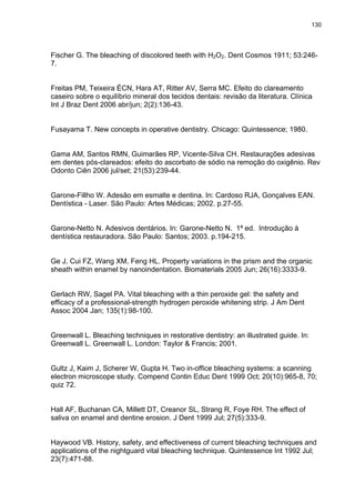130




Fischer G. The bleaching of discolored teeth with H2O2. Dent Cosmos 1911; 53:246-
7.


Freitas PM, Teixeira ÉCN, Hara AT, Ritter AV, Serra MC. Efeito do clareamento
caseiro sobre o equilíbrio mineral dos tecidos dentais: revisão da literatura. Clínica
Int J Braz Dent 2006 abr/jun; 2(2):136-43.


Fusayama T. New concepts in operative dentistry. Chicago: Quintessence; 1980.


Gama AM, Santos RMN, Guimarães RP, Vicente-Silva CH. Restaurações adesivas
em dentes pós-clareados: efeito do ascorbato de sódio na remoção do oxigênio. Rev
Odonto Ciên 2006 jul/set; 21(53):239-44.


Garone-Fillho W. Adesão em esmalte e dentina. In: Cardoso RJA, Gonçalves EAN.
Dentística - Laser. São Paulo: Artes Médicas; 2002. p.27-55.


Garone-Netto N. Adesivos dentários. In: Garone-Netto N. 1ª ed. Introdução à
dentística restauradora. São Paulo: Santos; 2003. p.194-215.


Ge J, Cui FZ, Wang XM, Feng HL. Property variations in the prism and the organic
sheath within enamel by nanoindentation. Biomaterials 2005 Jun; 26(16):3333-9.


Gerlach RW, Sagel PA. Vital bleaching with a thin peroxide gel: the safety and
efficacy of a professional-strength hydrogen peroxide whitening strip. J Am Dent
Assoc 2004 Jan; 135(1):98-100.


Greenwall L. Bleaching techniques in restorative dentistry: an illustrated guide. In:
Greenwall L. Greenwall L. London: Taylor & Francis; 2001.


Gultz J, Kaim J, Scherer W, Gupta H. Two in-office bleaching systems: a scanning
electron microscope study. Compend Contin Educ Dent 1999 Oct; 20(10):965-8, 70;
quiz 72.


Hall AF, Buchanan CA, Millett DT, Creanor SL, Strang R, Foye RH. The effect of
saliva on enamel and dentine erosion. J Dent 1999 Jul; 27(5):333-9.


Haywood VB. History, safety, and effectiveness of current bleaching techniques and
applications of the nightguard vital bleaching technique. Quintessence Int 1992 Jul;
23(7):471-88.
 