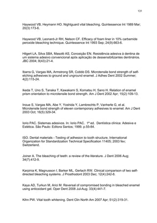 131




Haywood VB, Heymann HO. Nightguard vital bleaching. Quintessence Int 1989 Mar;
20(3):173-6.


Haywood VB, Leonard-Jr RH, Nelson CF. Efficacy of foam liner in 10% carbamide
peroxide bleaching technique. Quintessence Int 1993 Sep; 24(9):663-6.


Hilgert LA, Silva SBA, Masotti AS, Conceição EN. Resistência adesiva à dentina de
um sistema adesivo convencional após aplicação de dessensibilizantes dentinários.
JBC 2004; 8(43):21-4.


Ibarra G, Vargas MA, Armstrong SR, Cobbb DS. Microtensile bond strength of self-
etching adhesives to ground and unground enamel. J Adhes Dent 2002 Summer;
4(2):115-24.


Ikeda T, Uno S, Tanaka T, Kawakami S, Komatsu H, Sano H. Relation of enamel
prism orientation to microtensile bond strength. Am J Dent 2002 Apr; 15(2):109-13.


Inoue S, Vargas MA, Abe Y, Yoshida Y, Lambrechts P, Vanherle G, et al.
Microtensile bond strength of eleven contemporary adhesives to enamel. Am J Dent
2003 Oct; 16(5):329-34.


Iorio PAC. Sistemas adesivos. In: Iorio PAC. 1ª ed. Dentística clínica: Adesiva e
Estética. São Paulo: Editora Santos; 1999. p.55-84.


ISO. Dental materials - Testing of adhesion to tooth structure. International
Organization for Standardization Technical Specification 11405; 2003 fev;
Switzerland.


Joiner A. The bleaching of teeth: a review of the literature. J Dent 2006 Aug;
34(7):412-9.


Karpinia K, Magnusson I, Barker ML, Gerlach RW. Clinical comparison of two self-
directed bleaching systems. J Prosthodont 2003 Dec; 12(4):242-8.


Kaya AD, Turkun M, Arici M. Reversal of compromised bonding in bleached enamel
using antioxidant gel. Oper Dent 2008 Jul-Aug; 33(4):441-7.


Kihn PW. Vital tooth whitening. Dent Clin North Am 2007 Apr; 51(2):319-31.
 