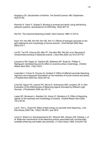 132




Kingsbury CA. Discoloration of dentine. The Dental Cosmos 1861 September;
III(2):57-60.


Kiremitci A, Yalcin F, Gokalp S. Bonding to enamel and dentin using self-etching
adhesive systems. Quintessence Int 2004 May; 35(5):367-70.


Kirk EC. The chemical bleaching of teeth. Dent Cosmos 1889; 31:273-5.


Kwon YH, Huo MS, Kim KH, Kim SK, Kim YJ. Effects of hydrogen peroxide on the
light reflectance and morphology of bovine enamel. J Oral Rehabil 2002 May;
29(5):473-7.


Lai SC, Tay FR, Cheung GS, Mak YF, Carvalho RM, Wei SH, et al. Reversal of
compromised bonding in bleached enamel. J Dent Res 2002 Jul; 81(7):477-81.


Leonard-Jr RH, Eagle JC, Garland GE, Matthews KP, Rudd AL, Phillips C.
Nightguard vital bleaching and its effect on enamel surface morphology. J Esthet
Restor Dent 2001; 13(2):132-9.


Lewinstein I, Fuhrer N, Churaru N, Cardash H. Effect of different peroxide bleaching
regimens and subsequent fluoridation on the hardness of human enamel and dentin.
J Prosthet Dent 2004 Oct; 92(4):337-42.


Lima DA, Aguiar FH, Liporoni PC, Munin E, Ambrosano GM, Lovadino JR. In Vitro
Evaluation of the Effectiveness of Bleaching Agents Activated by Different Light
Sources. J Prosthodont 2009 Jan 30:1-6.


Lopes GC, Bonissoni L, Baratieri LN, Vieira LC, Monteiro-Jr S. Effect of bleaching
agents on the hardness and morphology of enamel. J Esthet Restor Dent 2002;
14(1):24-30.


Luk K, Tam L, Hubert M. Effect of light energy on peroxide tooth bleaching. J Am
Dent Assoc 2004 Feb; 135(2):194-201; quiz 28-9.


Lynch E, Sheerin A, Samarawickrama DY, Atherton MA, Claxson AW, Hawkes J, et
al. Molecular mechanisms of the bleaching actions associated with commercially-
available whitening oral health care products. J Ir Dent Assoc 1995; 41(4):94-102.
 