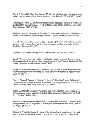 135




Pilecki P, Stone DG, Sherriff M, Watson TF. Microtensile bond strengths to enamel of
self-etching and one bottle adhesive systems. J Oral Rehabil 2005 Jul; 32(7):531-40.


Pimenta LAF, Ritter AV. Como obter excelência na adesão ao esmalte e dentina. In:
Cardoso RJA, Gonçalves EAN. 1ª ed. Estética - Arte, ciência e técnica. São Paulo:
Artes Médicas; 2002. p.13-29.


Plotino G, Buono L, Grande NM, Pameijer CH, Somma F. Nonvital tooth bleaching: a
review of the literature and clinical procedures. J Endod 2008 Apr; 34(4):394-407.


Reis AF, Giannini M, Kavaguchi A, Soares CJ, Line SR. Comparison of microtensile
bond strength to enamel and dentin of human, bovine, and porcine teeth. J Adhes
Dent 2004 Summer; 6(2):117-21.


Reyto R. Laser tooth whitening. Dent Clin North Am 1998 Oct; 42(4):755-62.


Sadek FT. Influência de parâmetros metodológicos sobre o ensaio de microtração.
Microscopia eletrônica de varredura e resistência de união [Tese de Doutorado]. São
Paulo: Faculdade de Odontologia da USP; 2005.


Sadek FT, Monticelli F, Muench A, Ferrari M, Cardoso PE. A novel method to obtain
microtensile specimens minimizing cut flaws. J Biomed Mater Res B Appl Biomater
2006 Jul; 78(1):7-14.


Sano H, Shono T, Sonoda H, Takatsu T, Ciucchi B, Carvalho R, et al. Relationship
between surface area for adhesion and tensile bond strength--evaluation of a micro-
tensile bond test. Dent Mater 1994 Jul; 10(4):236-40.


Sato I, Sunohara M, Mikami A, Yoshida S, Sato T. Comparison between deciduous
and permanent incisor teeth in morphology of bovine enamel. Okajimas Folia Anat
Jpn 1999 Aug; 76(2-3):131-5.


Shimada Y, Senawongse P, Harnirattisai C, Burrow MF, Nakaoki Y, Tagami J. Bond
strength of two adhesive systems to primary and permanent enamel. Oper Dent 2002
Jul-Aug; 27(4):403-9.


Shinkai K, Wakaki S, Suzuki S, Katoh Y. The effect of tooth bleaching on the bond
strength of an experimental primer to enamel. Odontology 2007 Jul; 95(1):38-43.
 