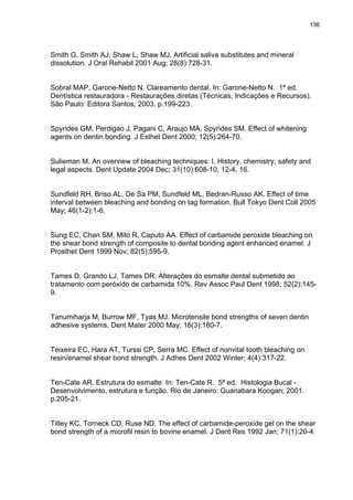 136




Smith G, Smith AJ, Shaw L, Shaw MJ. Artificial saliva substitutes and mineral
dissolution. J Oral Rehabil 2001 Aug; 28(8):728-31.


Sobral MAP, Garone-Netto N. Clareamento dental. In: Garone-Netto N. 1ª ed.
Dentística restauradora - Restaurações diretas (Técnicas, Indicações e Recursos).
São Paulo: Editora Santos; 2003. p.199-223.


Spyrides GM, Perdigao J, Pagani C, Araujo MA, Spyrides SM. Effect of whitening
agents on dentin bonding. J Esthet Dent 2000; 12(5):264-70.


Sulieman M. An overview of bleaching techniques: I. History, chemistry, safety and
legal aspects. Dent Update 2004 Dec; 31(10):608-10, 12-4, 16.


Sundfeld RH, Briso AL, De Sa PM, Sundfeld ML, Bedran-Russo AK. Effect of time
interval between bleaching and bonding on tag formation. Bull Tokyo Dent Coll 2005
May; 46(1-2):1-6.


Sung EC, Chan SM, Mito R, Caputo AA. Effect of carbamide peroxide bleaching on
the shear bond strength of composite to dental bonding agent enhanced enamel. J
Prosthet Dent 1999 Nov; 82(5):595-9.


Tames D, Grando LJ, Tames DR. Alterações do esmalte dental submetido ao
tratamento com peróxido de carbamida 10%. Rev Assoc Paul Dent 1998; 52(2):145-
9.


Tanumiharja M, Burrow MF, Tyas MJ. Microtensile bond strengths of seven dentin
adhesive systems. Dent Mater 2000 May; 16(3):180-7.


Teixeira EC, Hara AT, Turssi CP, Serra MC. Effect of nonvital tooth bleaching on
resin/enamel shear bond strength. J Adhes Dent 2002 Winter; 4(4):317-22.


Ten-Cate AR. Estrutura do esmalte. In: Ten-Cate R. 5ª ed. Histologia Bucal -
Desenvolvimento, estrutura e função. Rio de Janeiro: Guanabara Koogan; 2001.
p.205-21.


Titley KC, Torneck CD, Ruse ND. The effect of carbamide-peroxide gel on the shear
bond strength of a microfil resin to bovine enamel. J Dent Res 1992 Jan; 71(1):20-4.
 