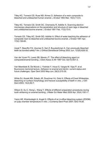 137




Titley KC, Torneck CD, Ruse ND, Krmec D. Adhesion of a resin composite to
bleached and unbleached human enamel. J Endod 1993 Mar; 19(3):112-5.


Titley KC, Torneck CD, Smith DC, Chernecky R, Adibfar A. Scanning electron
microscopy observations on the penetration and structure of resin tags in bleached
and unbleached bovine enamel. J Endod 1991 Feb; 17(2):72-5.


Torneck CD, Titley KC, Smith DO, Adibfar A. Effect of water leaching the adhesion of
composite resin to bleached and unbleached bovine enamel. J Endod 1991 Apr;
17(4):156-60.


Uysal T, Basciftci FA, Usumez S, Sari Z, Buyukerkmen A. Can previously bleached
teeth be bonded safely? Am J Orthod Dentofacial Orthop 2003 Jun; 123(6):628-32.


Van der Vyver PJ, Lewis SB, Marais JT. The effect of bleaching agent on
composite/enamel bonding. J Dent Assoc S Afr 1997 Oct; 52(10):601-3.


Van Meerbeek B, De Munck J, Yoshida Y, Inoue S, Vargas M, Vijay P, et al.
Buonocore memorial lecture. Adhesion to enamel and dentin: current status and
future challenges. Oper Dent 2003 May-Jun; 28(3):215-35.


White DJ, Kozak KM, Zoladz JR, Duschner HJ, Gotz H. Effects of Crest Whitestrips
bleaching on surface morphology and fracture susceptibility of teeth in vitro. J Clin
Dent 2003; 14(4):82-7.


Wilson D, Xu C, Hong L, Wang Y. Effects of different preparation procedures during
tooth whitening on enamel bonding. J Mater Sci Mater Med 2009 Apr; 20(4):1001-7.


Yazici AR, Khanbodaghi A, Kugel G. Effects of an in-office bleaching system (ZOOM)
on pulp chamber temperature in vitro. J Contemp Dent Pract 2007; 8(4):19-26.
 