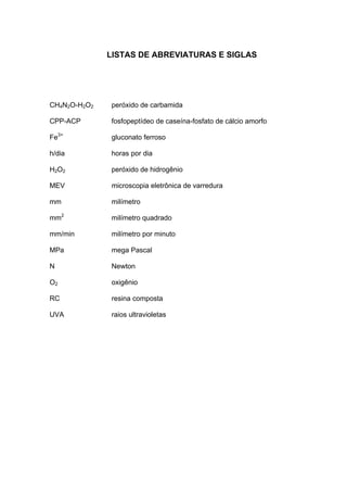 LISTAS DE ABREVIATURAS E SIGLAS




CH4N2O-H2O2   peróxido de carbamida

CPP-ACP       fosfopeptídeo de caseína-fosfato de cálcio amorfo

Fe3+          gluconato ferroso

h/dia         horas por dia

H2O2          peróxido de hidrogênio

MEV           microscopia eletrônica de varredura

mm            milímetro

mm2           milímetro quadrado

mm/min        milímetro por minuto

MPa           mega Pascal

N             Newton

O2            oxigênio

RC            resina composta

UVA           raios ultravioletas
 
