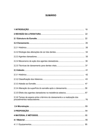 SUMÁRIO




1 INTRODUÇÃO ..................................................................................................... 18

2 REVISÃO DA LITERATURA............................................................................... 22

2.1 Estrutura do Esmalte....................................................................................... 22

2.2 Clareamento...................................................................................................... 26

2.2.1 Histórico........................................................................................................... 26

2.2.2 Etiologia das alterações de cor dos dentes..................................................... 34

2.2.3 Agentes clareadores........................................................................................ 35

2.2.4 Mecanismo de ação dos agentes clareadores................................................ 36

2.2.5 Técnicas de clareamento para dentes vitais.................................................... 37

2.3 Adesão................................................................................................................ 41

2.3.1 Histórico.......................................................................................................... 42

2.3.2 Classificação dos Adesivos............................................................................. 43

2.3.3 Adesão ao Esmalte......................................................................................... 47

2.3.4 Alteração da superfície do esmalte após o clareamento................................. 58

2.3.5 Efeito dos agentes clareadores na resistência adesiva................................... 67

2.3.6 Tempo de espera entre o término do clareamento e a realização dos
procedimentos restauradores.................................................................................... 76


2.4 Microtração....................................................................................................... 89

3 PROPOSIÇÃO ...................................................................................................... 94

4 MATERIAL E MÉTODOS...................................................................................... 95

4.1 Material............................................................................................................... 95

4.1.1 Equipamentos................................................................................................. 95
 