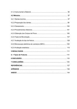 4.1.2 Instrumental e Material.................................................................................... 96

4.2 Métodos............................................................................................................. 97

4.2.1 Dentes bovinos................................................................................................. 97

4.2.2 Preparação dos dentes.................................................................................... 99

4.2.3 Clareamento................................................................................................... 100

4.2.4 Procedimentos Adesivos................................................................................ 101

4.2.5 Obtenção dos Corpos de Prova.................................................................... 106

4.2.6 Teste de Microtração..................................................................................... 107

4.2.7 Avaliação do tipo de fratura............................................................................ 108

4.2.8 Microscopia eletrônica de varredura (MEV)................................................... 109

4.2.9 Avaliação estatística...................................................................................... 110

5 RESULTADOS..................................................................................................... 111

5. 1 Tipos de Fraturas........................................................................................... 114

6 DISCUSSÃO........................................................................................................ 118

7 CONCLUSÕES.................................................................................................... 125

REFERÊNCIAS....................................................................................................... 127

APÊNDICE ............................................................................................................. 138

ANEXO ................................................................................................................... 144
 