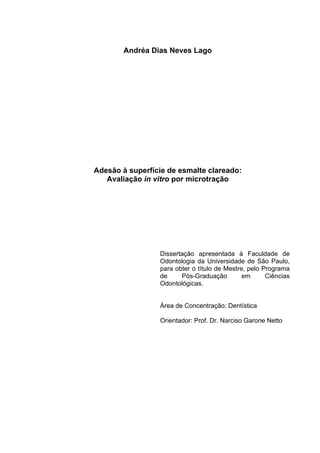Andréa Dias Neves Lago




Adesão à superfície de esmalte clareado:
   Avaliação in vitro por microtração




                 Dissertação apresentada à Faculdade de
                 Odontologia da Universidade de São Paulo,
                 para obter o título de Mestre, pelo Programa
                 de     Pós-Graduação         em      Ciências
                 Odontológicas.


                 Área de Concentração: Dentística

                 Orientador: Prof. Dr. Narciso Garone Netto
 