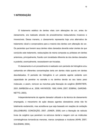 18




1 INTRODUÇÃO




     O tratamento estético de dentes vitais com alterações de cor, antes do

clareamento, era realizado através de procedimentos restauradores invasivos e

irreversíveis. Dessa maneira, o clareamento representa hoje uma alternativa de

tratamento viável e conservadora para a maioria dos dentes com alteração de cor.

Os pacientes que tiverem seus dentes vitais clareados deverão estar cientes de que

concluído este tratamento, restaurações de resina composta ou próteses em dentes

anteriores, principalmente, ficarão com tonalidade diferente às dos dentes clareados

e poderão, eventualmente, necessitarem ser trocadas.

     O clareamento é um procedimento é realizado com peróxido de hidrogênio e/ou

carbamida em diferentes concentrações tanto em dentes vitais quanto em dentes

desvitalizados. O peróxido de hidrogênio é um potente agente oxidante com

capacidade de penetrar no esmalte e na dentina devido ao seu baixo peso

molecular, e assim, remover as manchas pela liberação de oxigênio (BARATIERI,

2001; BARBOSA et al., 2008; HAYWOOD, 1992; KIHN, 2007; SOBRAL; GARONE-

NETTO, 2003).

     Independentemente do agente clareador utilizado e da técnica de clareamento

empregada, o mecanismo de ação desses agentes clareadores ainda não foi

totalmente esclarecido, mas acredita-se que seja baseado em reações de oxidação

(DILLENBURG; CONCEIÇÃO, 2007; JOINER, 2006) com a liberação de radicais

livres de oxigênio que penetram na estrutura dental e reagem com as moléculas

cromatogênicas tornando-as menores, menos complexas e incolores (KIHN, 2007;

SULIEMAN, 2004).
 