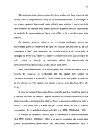 20




     São realizados testes laboratoriais a fim de se avaliar esta força adesiva e até

mesmo prever o comportamento clínico de um sistema restaurador. A microtração é

um ensaio mecânico laboratorial muito utilizado para estudar o comportamento

físico-mecânico da interface entre sistema adesivo e substrato dentário. Este método

de avaliação foi desenvolvido por Sano et al. (1994) e foi o escolhido para este

trabalho.

     Os sistemas adesivos utilizados em odontologia atualmente podem ser

classificados quanto ao mecanismo de ação em: adesivos convencionais ou do tipo

“condicione e lave”, que necessitam de condicionamento ácido previamente à

aplicação do primer e/ou adesivo e; adesivos autocondicionantes cujo princípio de

ação consiste na utilização de monômeros ácidos, não necessitando de

condicionamento ácido prévio (VAN MEERBEEK et al., 2003).

     Além desta classificação, os adesivos podem ser divididos de acordo com a

maneira de realização ou combinação dos três passos para realizar os

procedimentos adesivos em substrato dental. Dessa forma, eles podem apresentar-

se em sistemas de três passos, dois passos e passo único (CARVALHO et al.,

2004).

     O efeito do clareamento na superfície do esmalte quanto à resistência adesiva

é bastante discutido na literatura. Alguns trabalhos encontraram redução na força

adesiva quando os procedimentos adesivos foram realizados imediatamente após o

mesmo, outros concluíram que esta redução ocorreu devido ao tipo do adesivo

empregado e não em virtude do clareamento (LAI et al., 2002; SUNG et al., 1999).

     A redução na resistência adesiva após o clareamento é tempo-dependente

(DISHMAN; COVEY; BAUGHAN, 1994) e os piores resultados são encontrados

quando procedimentos restauradores são executados imediatamente após o
 