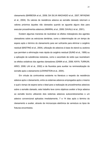 21




clareamento (BARBOSA et al., 2008; DA SILVA MACHADO et al., 2007; MIYAZAKI

et al., 2004). Os valores de resistência adesiva ao esmalte clareado retornam a

valores próximos àqueles não clareados quando se aguarda alguns dias para

executar procedimentos adesivos (AMARAL et al., 2008; CAVALLI et al., 2001).

     Existem algumas maneiras de neutralizar os efeitos indesejáveis dos agentes

clareadores sobre as estruturas dentárias, como a determinação de um tempo de

espera após o término do clareamento para ser suficiente para eliminar o oxigênio

residual (BASTING et al., 2004), utilização de adesivos à base de etanol ou acetona

que permitem a eliminação mais rápida do oxigênio residual (SUNG et al., 1999) ou

a aplicação de substâncias redutoras, como o ascorbato de sódio que neutralizam

os efeitos oxidativos dos agentes clareadores (GAMA et al., 2006; KAYA; TURKUN;

ARICI, 2008; LAI et al., 2002) e de fluoretos para auxiliar na remineralização do

esmalte após o clareamento (LEWINSTEIN et al., 2004).

     Em virtude da controvérsia existente na literatura a respeito da resistência

adesiva após o clareamento, entre os sistemas adesivos empregados após o mesmo

e qual o tempo de espera seria o ideal para a realização de procedimentos adesivos

sobre o esmalte clareado, este trabalho teve como objetivos avaliar a força adesiva

ao esmalte bovino utilizando dois sistemas adesivos autocondicionantes e um

adesivo convencional aplicados imediatamente, 7 e 14 dias após o término do

clareamento e avaliar, através da microscopia eletrônica de varredura os tipos de

fraturas encontrados.
 