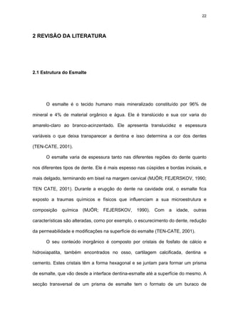 22




2 REVISÃO DA LITERATURA




2.1 Estrutura do Esmalte




      O esmalte é o tecido humano mais mineralizado constituído por 96% de

mineral e 4% de material orgânico e água. Ele é translúcido e sua cor varia do

amarelo-claro ao branco-acinzentado. Ele apresenta translucidez e espessura

variáveis o que deixa transparecer a dentina e isso determina a cor dos dentes

(TEN-CATE, 2001).

      O esmalte varia de espessura tanto nas diferentes regiões do dente quanto

nos diferentes tipos de dente. Ele é mais espesso nas cúspides e bordas incisais, e

mais delgado, terminando em bisel na margem cervical (MJÖR; FEJERSKOV, 1990;

TEN CATE, 2001). Durante a erupção do dente na cavidade oral, o esmalte fica

exposto a traumas químicos e físicos que influenciam a sua microestrutura e

composição   química   (MJÖR;    FEJERSKOV,      1990).   Com    a   idade,   outras

características são alteradas, como por exemplo, o escurecimento do dente, redução

da permeabilidade e modificações na superfície do esmalte (TEN-CATE, 2001).

      O seu conteúdo inorgânico é composto por cristais de fosfato de cálcio e

hidroxiapatita, também encontrados no osso, cartilagem calcificada, dentina e

cemento. Estes cristais têm a forma hexagonal e se juntam para formar um prisma

de esmalte, que vão desde a interface dentina-esmalte até a superfície do mesmo. A

secção transversal de um prisma de esmalte tem o formato de um buraco de
 