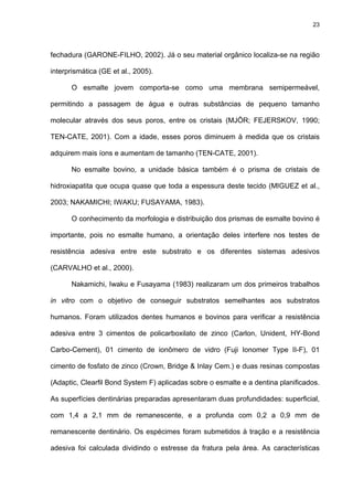 23




fechadura (GARONE-FILHO, 2002). Já o seu material orgânico localiza-se na região

interprismática (GE et al., 2005).

      O esmalte jovem comporta-se como uma membrana semipermeável,

permitindo a passagem de água e outras substâncias de pequeno tamanho

molecular através dos seus poros, entre os cristais (MJÖR; FEJERSKOV, 1990;

TEN-CATE, 2001). Com a idade, esses poros diminuem à medida que os cristais

adquirem mais íons e aumentam de tamanho (TEN-CATE, 2001).

      No esmalte bovino, a unidade básica também é o prisma de cristais de

hidroxiapatita que ocupa quase que toda a espessura deste tecido (MIGUEZ et al.,

2003; NAKAMICHI; IWAKU; FUSAYAMA, 1983).

      O conhecimento da morfologia e distribuição dos prismas de esmalte bovino é

importante, pois no esmalte humano, a orientação deles interfere nos testes de

resistência adesiva entre este substrato e os diferentes sistemas adesivos

(CARVALHO et al., 2000).

      Nakamichi, Iwaku e Fusayama (1983) realizaram um dos primeiros trabalhos

in vitro com o objetivo de conseguir substratos semelhantes aos substratos

humanos. Foram utilizados dentes humanos e bovinos para verificar a resistência

adesiva entre 3 cimentos de policarboxilato de zinco (Carlon, Unident, HY-Bond

Carbo-Cement), 01 cimento de ionômero de vidro (Fuji Ionomer Type II-F), 01

cimento de fosfato de zinco (Crown, Bridge & Inlay Cem.) e duas resinas compostas

(Adaptic, Clearfil Bond System F) aplicadas sobre o esmalte e a dentina planificados.

As superfícies dentinárias preparadas apresentaram duas profundidades: superficial,

com 1,4 a 2,1 mm de remanescente, e a profunda com 0,2 a 0,9 mm de

remanescente dentinário. Os espécimes foram submetidos à tração e a resistência

adesiva foi calculada dividindo o estresse da fratura pela área. As características
 