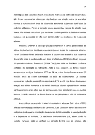 24




morfológicas dos substratos foram avaliadas no microscópio eletrônico de varredura.

Não foram encontradas diferenças significativas na adesão entre os esmaltes

bovinos e humanos nem entre as superfícies dentinárias superficiais com todos os

materiais utilizados. Porém o esmalte bovino apresentou valores de adesão mais

baixos. Os autores concluíram que os dentes bovinos poderão substituir os dentes

humanos em pesquisas in vitro sem comprometer os resultados de resistência

adesiva.

      Oesterle, Shellhart e Belanger (1998) compararam in vitro a possibilidade de

utilizar dentes bovinos decíduos e permanentes em testes de resistência adesiva.

Foram utilizados dentes extraídos humanos e bovinos que tiveram a sua superfície

de esmalte limpa e condicionada com ácido ortofosfórico (3M Unitek Corp) e depois

foi aplicado o adesivo Transbond (Unitek Corp) para colar os Brackets, conforme

protocolo de aplicação do fabricante. Após a sua colagem, os dentes ficaram

armazenados em água destilada a 370C por 24 h e outros dentes ficaram apenas 30

minutos antes de serem submetidos ao teste de cisalhamento. Os autores

encontraram redução na resistência adesiva de 21% a 44% nos dentes bovinos em

relação aos dentes humanos e os dentes decíduos bovinos apresentaram valores

significantemente mais altos que os permanentes. Eles concluíram que os dentes

bovinos poderão substituir os dentes humanos em pesquisas in vitro de resistência

adesiva.

      A morfologia do esmalte bovino foi avaliada in vitro por Sato et al. (1999)

através da microscopia eletrônica de varredura. Eles utilizaram dentes bovinos com

o objetivo de observar a orientação dos prismas de hidroxiapatita, a sua distribuição

e a espessura do esmalte. Os resultados demonstraram que, assim como no

esmalte humano, pode-se verificar no esmalte bovino que os prismas são
 