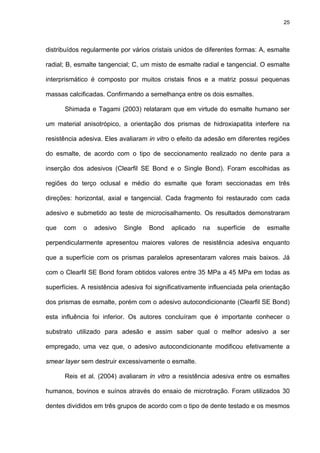 25




distribuídos regularmente por vários cristais unidos de diferentes formas: A, esmalte

radial; B, esmalte tangencial; C, um misto de esmalte radial e tangencial. O esmalte

interprismático é composto por muitos cristais finos e a matriz possui pequenas

massas calcificadas. Confirmando a semelhança entre os dois esmaltes.

      Shimada e Tagami (2003) relataram que em virtude do esmalte humano ser

um material anisotrópico, a orientação dos prismas de hidroxiapatita interfere na

resistência adesiva. Eles avaliaram in vitro o efeito da adesão em diferentes regiões

do esmalte, de acordo com o tipo de seccionamento realizado no dente para a

inserção dos adesivos (Clearfil SE Bond e o Single Bond). Foram escolhidas as

regiões do terço oclusal e médio do esmalte que foram seccionadas em três

direções: horizontal, axial e tangencial. Cada fragmento foi restaurado com cada

adesivo e submetido ao teste de microcisalhamento. Os resultados demonstraram

que   com    o   adesivo   Single   Bond    aplicado   na   superfície   de   esmalte

perpendicularmente apresentou maiores valores de resistência adesiva enquanto

que a superfície com os prismas paralelos apresentaram valores mais baixos. Já

com o Clearfil SE Bond foram obtidos valores entre 35 MPa a 45 MPa em todas as

superfícies. A resistência adesiva foi significativamente influenciada pela orientação

dos prismas de esmalte, porém com o adesivo autocondicionante (Clearfil SE Bond)

esta influência foi inferior. Os autores concluíram que é importante conhecer o

substrato utilizado para adesão e assim saber qual o melhor adesivo a ser

empregado, uma vez que, o adesivo autocondicionante modificou efetivamente a

smear layer sem destruir excessivamente o esmalte.

      Reis et al. (2004) avaliaram in vitro a resistência adesiva entre os esmaltes

humanos, bovinos e suínos através do ensaio de microtração. Foram utilizados 30

dentes divididos em três grupos de acordo com o tipo de dente testado e os mesmos
 