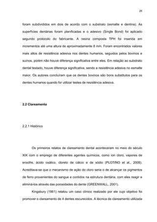 26




foram subdivididos em dois de acordo com o substrato (esmalte e dentina). As

superfícies dentárias foram planificadas e o adesivo (Single Bond) foi aplicado

segundo protocolo do fabricante. A resina composta TPH foi inserida em

incrementos até uma altura de aproximadamente 8 mm. Foram encontrados valores

mais altos de resistência adesiva nos dentes humanos, seguidos pelos bovinos e

suínos, porém não houve diferença significativa entre eles. Em relação ao substrato

dental testado, houve diferença significativa, sendo a resistência adesiva no esmalte

maior. Os autores concluíram que os dentes bovinos são bons substitutos para os

dentes humanos quando for utilizar testes de resistência adesiva.




2.2 Clareamento




2.2.1 Histórico




      Os primeiros relatos de clareamento dental aconteceram no meio do século

XIX com o emprego de diferentes agentes químicos, como íon cloro, vapores de

enxofre, ácido oxálico, cloreto de cálcio e de sódio (PLOTINO et al., 2008).

Acreditava-se que o mecanismo de ação do cloro seria o de alcançar os pigmentos

de ferro provenientes do sangue e contidos na estrutura dentária, com eles reagir e

eliminá-los através das porosidades do dente (GREENWALL, 2001).

      Kingsbury (1861) relatou um caso clínico realizado por ele cujo objetivo foi

promover o clareamento de 4 dentes escurecidos. A técnica de clareamento utilizada
 