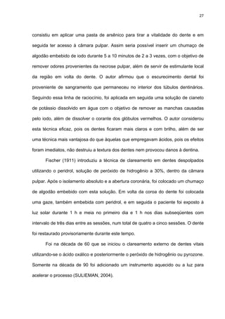 27




consistiu em aplicar uma pasta de arsênico para tirar a vitalidade do dente e em

seguida ter acesso à câmara pulpar. Assim seria possível inserir um chumaço de

algodão embebido de iodo durante 5 a 10 minutos de 2 a 3 vezes, com o objetivo de

remover odores provenientes da necrose pulpar, além de servir de estimulante local

da região em volta do dente. O autor afirmou que o escurecimento dental foi

proveniente de sangramento que permaneceu no interior dos túbulos dentinários.

Seguindo essa linha de raciocínio, foi aplicada em seguida uma solução de cianeto

de potássio dissolvido em água com o objetivo de remover as manchas causadas

pelo iodo, além de dissolver o corante dos glóbulos vermelhos. O autor considerou

esta técnica eficaz, pois os dentes ficaram mais claros e com brilho, além de ser

uma técnica mais vantajosa do que àquelas que empregavam ácidos, pois os efeitos

foram imediatos, não destruiu a textura dos dentes nem provocou danos à dentina.

      Fischer (1911) introduziu a técnica de clareamento em dentes despolpados

utilizando o peridrol, solução de peróxido de hidrogênio a 30%, dentro da câmara

pulpar. Após o isolamento absoluto e a abertura coronária, foi colocado um chumaço

de algodão embebido com esta solução. Em volta da coroa do dente foi colocada

uma gaze, também embebida com peridrol, e em seguida o paciente foi exposto à

luz solar durante 1 h e meia no primeiro dia e 1 h nos dias subseqüentes com

intervalo de três dias entre as sessões, num total de quatro a cinco sessões. O dente

foi restaurado provisoriamente durante este tempo.

      Foi na década de 60 que se iniciou o clareamento externo de dentes vitais

utilizando-se o ácido oxálico e posteriormente o peróxido de hidrogênio ou pyrozone.

Somente na década de 90 foi adicionado um instrumento aquecido ou a luz para

acelerar o processo (SULIEMAN, 2004).
 